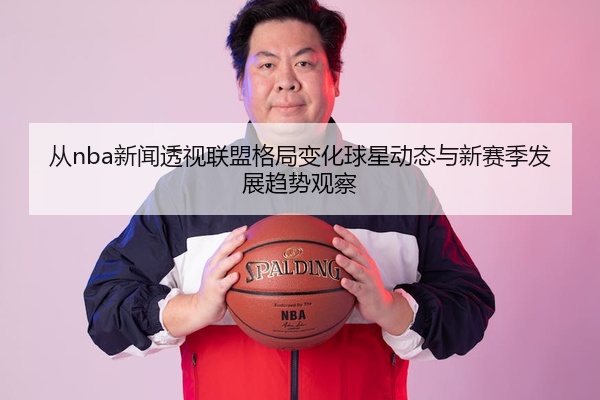 从nba新闻透视联盟格局变化球星动态与新赛季发展趋势观察