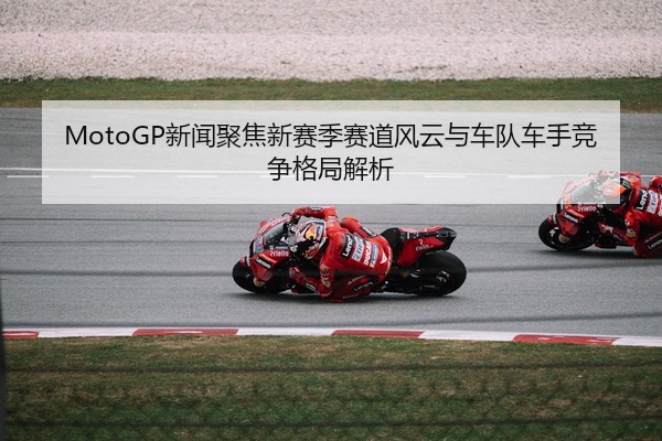 MotoGP新闻聚焦新赛季赛道风云与车队车手竞争格局解析