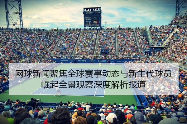 网球新闻聚焦全球赛事动态与新生代球员崛起全景观察深度解析报道
