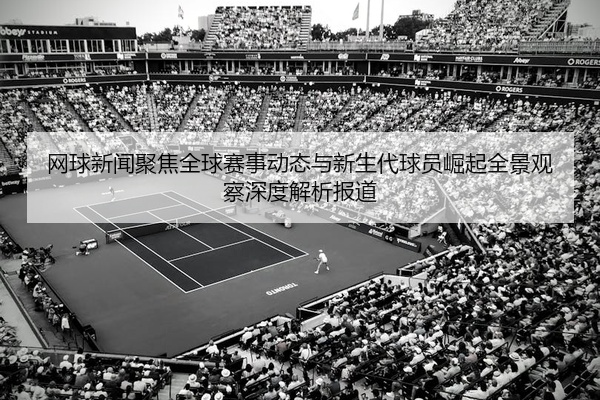 网球新闻聚焦全球赛事动态与新生代球员崛起全景观察深度解析报道