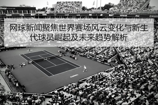 网球新闻聚焦世界赛场风云变化与新生代球员崛起及未来趋势解析