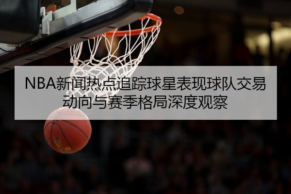 NBA新闻热点追踪球星表现球队交易动向与赛季格局深度观察