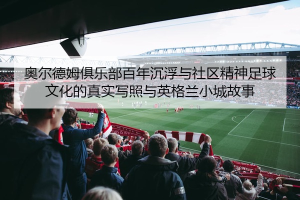 奥尔德姆俱乐部百年沉浮与社区精神足球文化的真实写照与英格兰小城故事